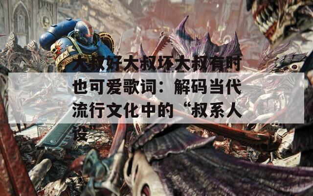 大叔好大叔壞大叔有時(shí)也可愛歌詞：解碼當(dāng)代流行文化中的“叔系人設(shè)”