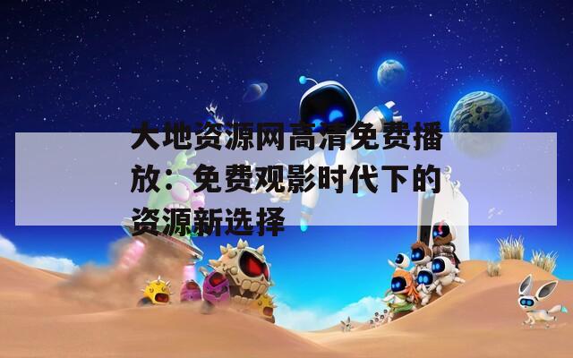 大地資源網高清免費播放：免費觀影時代下的資源新選擇