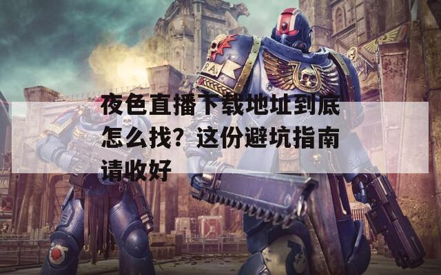 夜色直播下載地址到底怎么找？這份避坑指南請(qǐng)收好