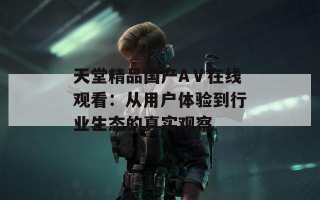 天堂精品國(guó)產(chǎn)AⅤ在線(xiàn)觀(guān)看：從用戶(hù)體驗(yàn)到行業(yè)生態(tài)的真實(shí)觀(guān)察