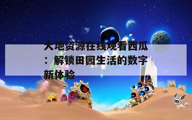 大地資源在線觀看西瓜：解鎖田園生活的數(shù)字新體驗(yàn)