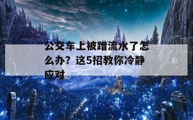 公交車上被蹭流水了怎么辦？這5招教你冷靜應(yīng)對