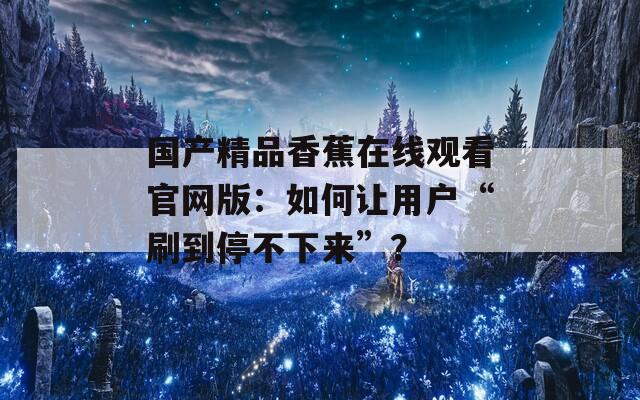國產(chǎn)精品香蕉在線觀看官網(wǎng)版：如何讓用戶“刷到停不下來”？