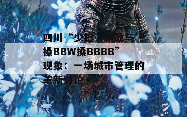 四川“少掃”新政與“搡BBW搡BBBB”現(xiàn)象：一場(chǎng)城市管理的革新討論