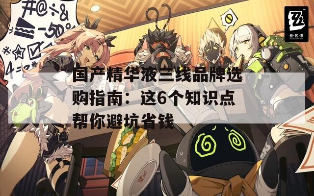 國產(chǎn)精華液三線品牌選購指南：這6個知識點幫你避坑省錢