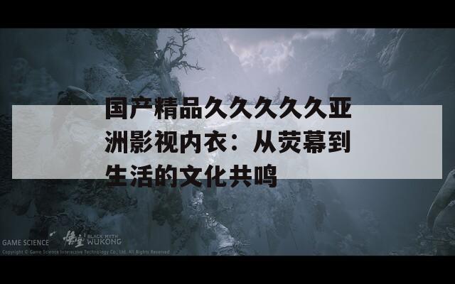 國產精品久久久久久亞洲影視內衣：從熒幕到生活的文化共鳴