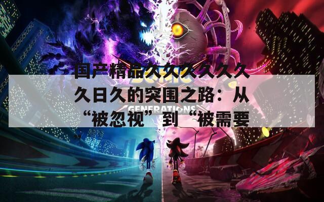 國產(chǎn)精品久久久久久久久日久的突圍之路：從“被忽視”到“被需要”