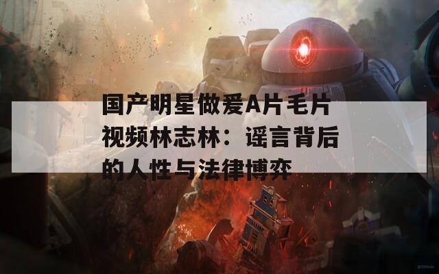 國產(chǎn)明星做爰A片毛片視頻林志林：謠言背后的人性與法律博弈