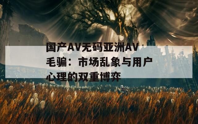 國(guó)產(chǎn)AV無(wú)碼亞洲AV毛騙：市場(chǎng)亂象與用戶心理的雙重博弈