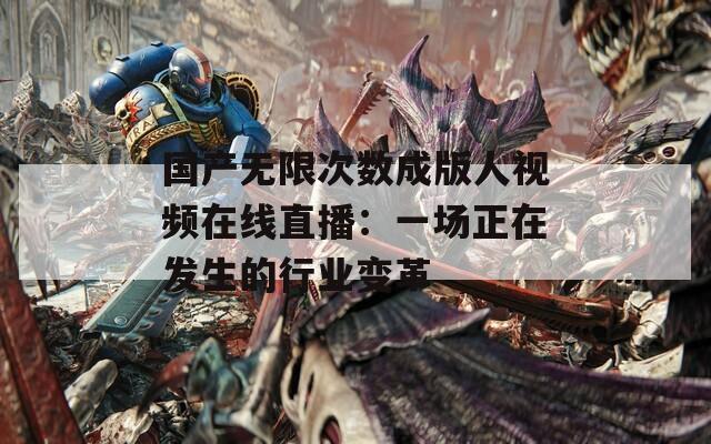 國產(chǎn)無限次數(shù)成版人視頻在線直播：一場正在發(fā)生的行業(yè)變革