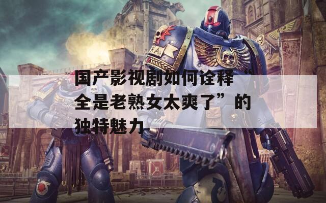 國(guó)產(chǎn)影視劇如何詮釋“全是老熟女太爽了”的獨(dú)特魅力