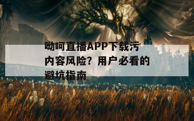 呦呵直播APP下載污內(nèi)容風(fēng)險(xiǎn)？用戶必看的避坑指南