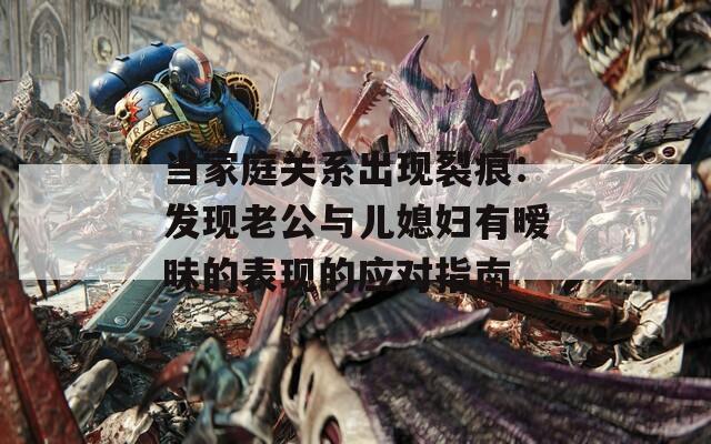 當家庭關(guān)系出現(xiàn)裂痕：發(fā)現(xiàn)老公與兒媳婦有曖昧的表現(xiàn)的應(yīng)對指南