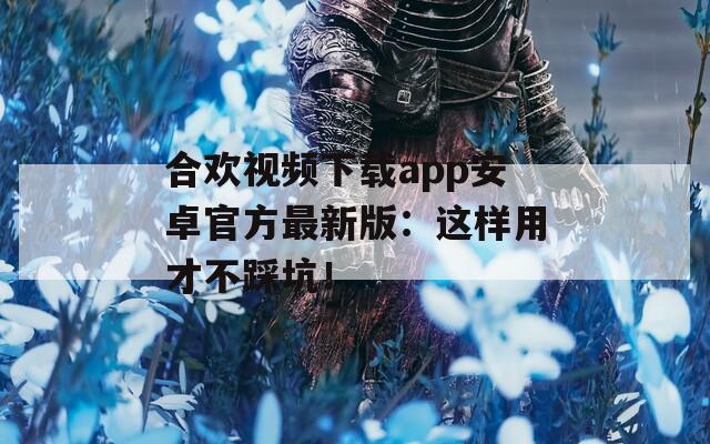 合歡視頻下載app安卓官方最新版：這樣用才不踩坑！