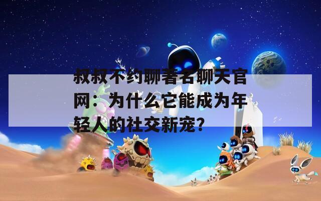 叔叔不約聊著名聊天官網(wǎng)：為什么它能成為年輕人的社交新寵？