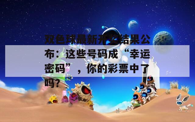雙色球最新開獎結(jié)果公布：這些號碼成“幸運密碼”，你的彩票中了嗎？