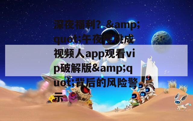 深夜福利？&quot;午夜櫻桃成視頻人app觀看vip破解版&quot;背后的風(fēng)險警示