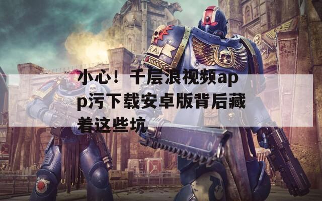 小心！千層浪視頻app污下載安卓版背后藏著這些坑