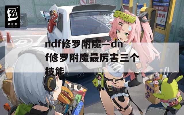 ndf修羅附魔—dnf修羅附魔最厲害三個(gè)技能