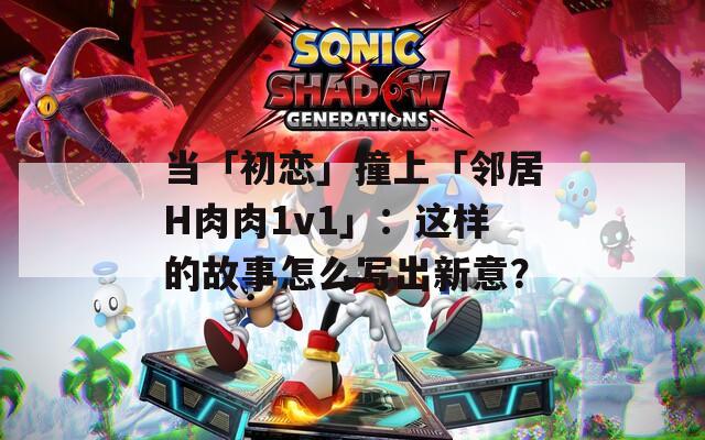 當(dāng)「初戀」撞上「鄰居H肉肉1v1」：這樣的故事怎么寫出新意？