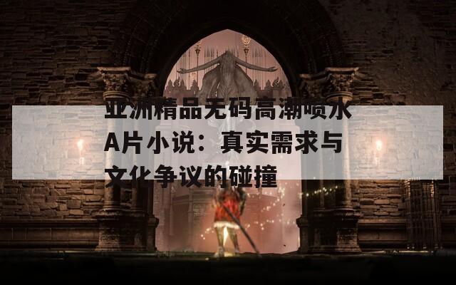 亞洲精品無碼高潮噴水A片小說：真實(shí)需求與文化爭(zhēng)議的碰撞