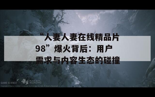 “人妻人妻在線精品片98”爆火背后：用戶需求與內(nèi)容生態(tài)的碰撞