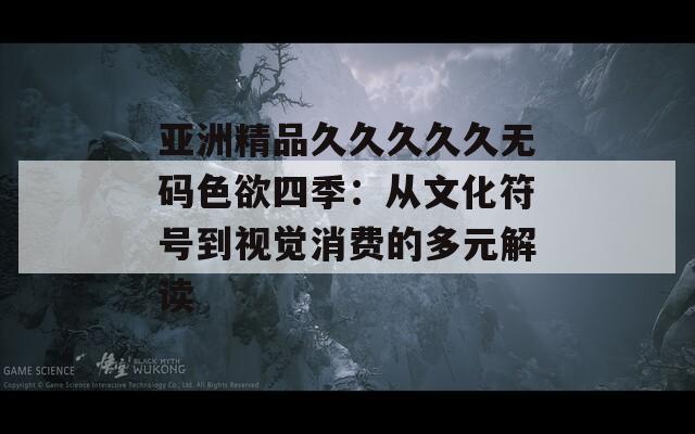 亞洲精品久久久久久無(wú)碼色欲四季：從文化符號(hào)到視覺(jué)消費(fèi)的多元解讀