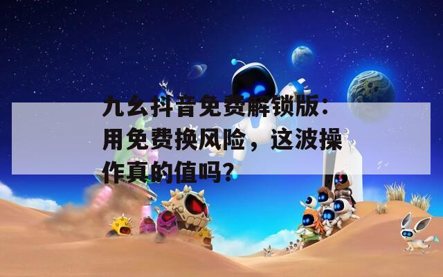 九幺抖音免費解鎖版：用免費換風險，這波操作真的值嗎？