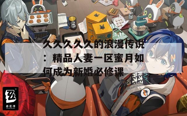 久久久久久的浪漫傳說(shuō)：精品人妻一區(qū)蜜月如何成為新婚必修課