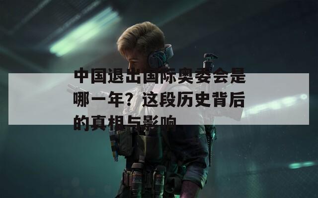 中國(guó)退出國(guó)際奧委會(huì)是哪一年？這段歷史背后的真相與影響