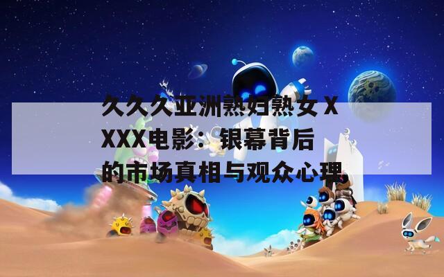 久久久亞洲熟婦熟女ⅩXXX電影：銀幕背后的市場(chǎng)真相與觀眾心理