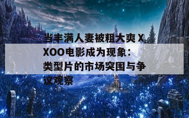 當豐滿人妻被粗大爽ⅩXOO電影成為現(xiàn)象：類型片的市場突圍與爭議觀察