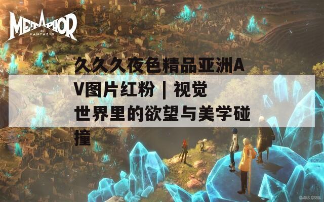 久久久夜色精品亞洲AV圖片紅粉 | 視覺世界里的欲望與美學碰撞