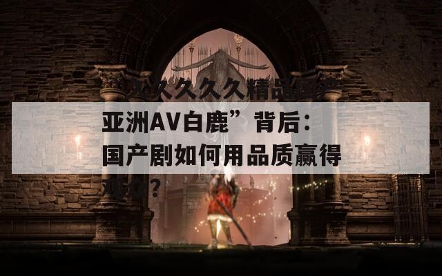 “久久久久久精品國產(chǎn)亞洲AV白鹿”背后：國產(chǎn)劇如何用品質(zhì)贏得觀眾？