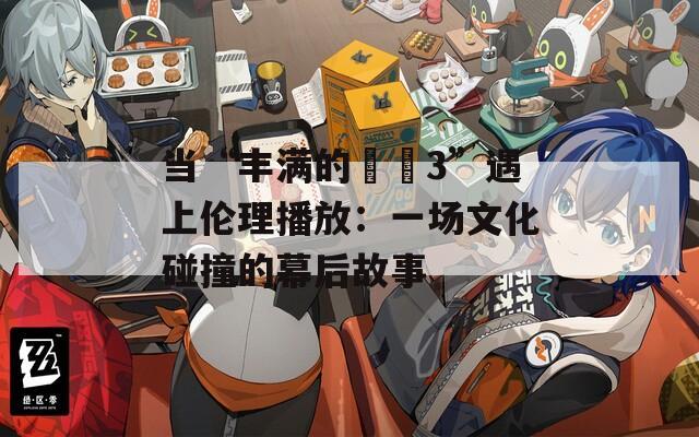 當(dāng)“豐滿的妺妺3”遇上倫理播放：一場文化碰撞的幕后故事