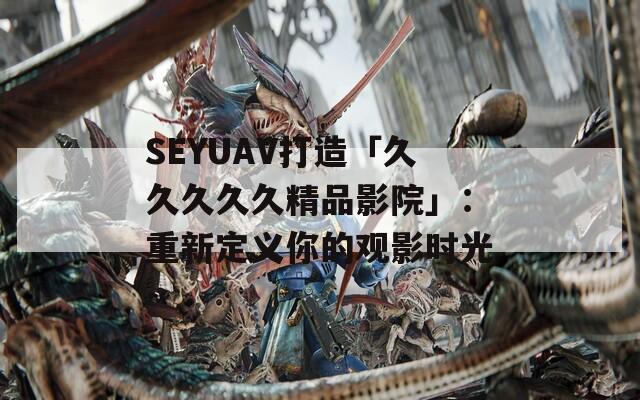 SEYUAV打造「久久久久久精品影院」：重新定義你的觀影時(shí)光