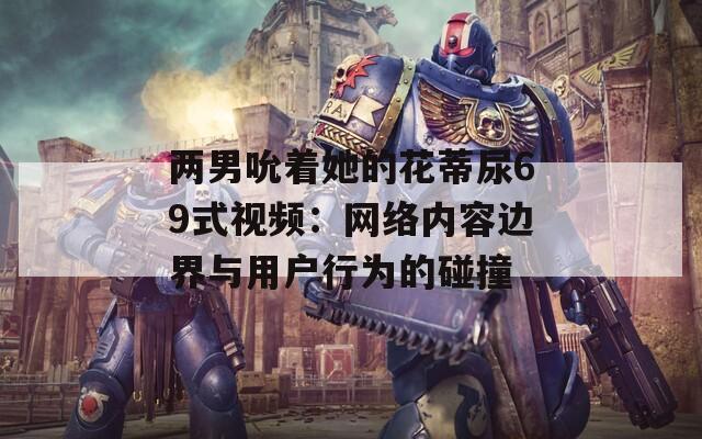 兩男吮著她的花蒂尿69式視頻：網(wǎng)絡內容邊界與用戶行為的碰撞