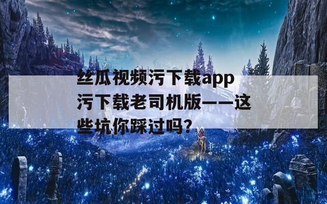 絲瓜視頻污下載app污下載老司機版——這些坑你踩過嗎？