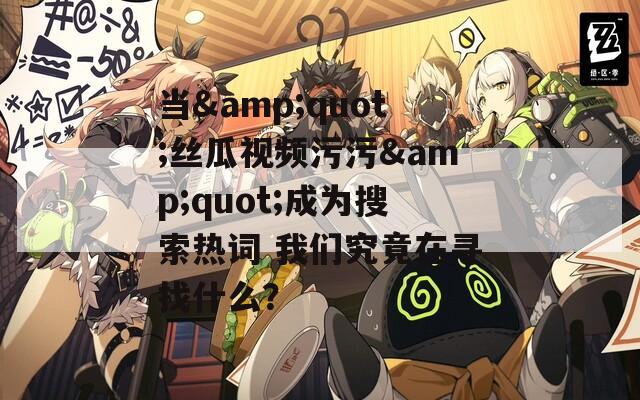 當&quot;絲瓜視頻污污&quot;成為搜索熱詞 我們究竟在尋找什么？