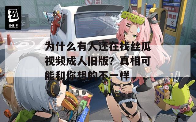 為什么有人還在找絲瓜視頻成人舊版？真相可能和你想的不一樣