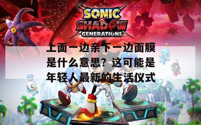 上面一邊親下一邊面膜是什么意思？這可能是年輕人最新的生活儀式