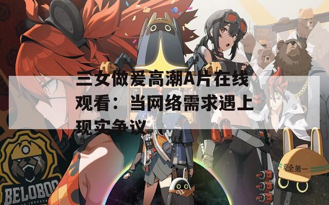 三女做爰高潮A片在線觀看：當(dāng)網(wǎng)絡(luò)需求遇上現(xiàn)實(shí)爭(zhēng)議