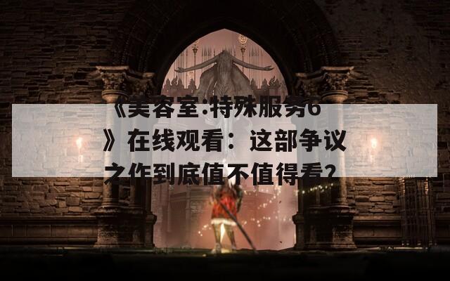 《美容室:特殊服務6》在線觀看：這部爭議之作到底值不值得看？
