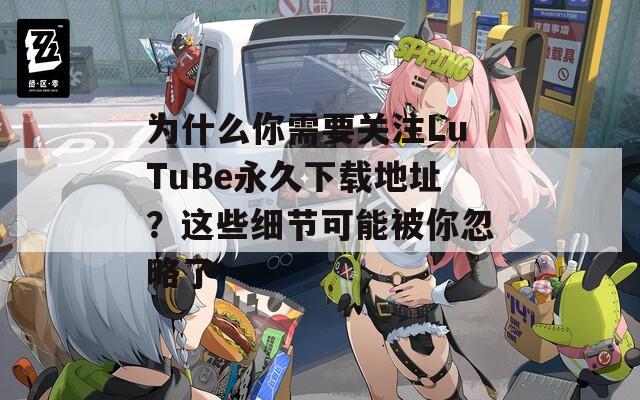 為什么你需要關(guān)注LuTuBe永久下載地址？這些細節(jié)可能被你忽略了