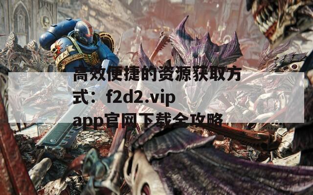 高效便捷的資源獲取方式：f2d2.vipapp官網(wǎng)下載全攻略