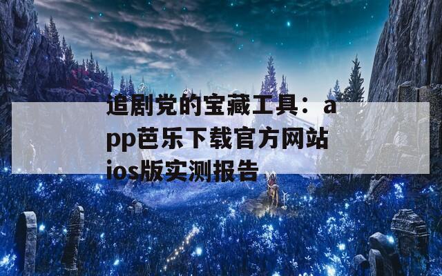 追劇黨的寶藏工具：app芭樂下載官方網(wǎng)站ios版實(shí)測報(bào)告