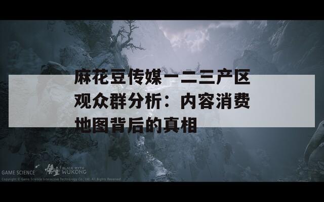 麻花豆傳媒一二三產(chǎn)區(qū)觀眾群分析：內(nèi)容消費地圖背后的真相
