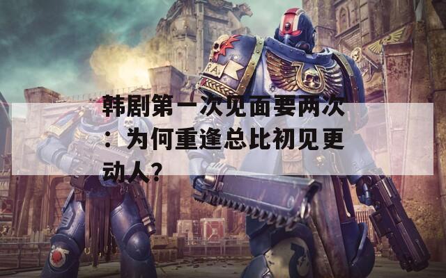 韓劇第一次見(jiàn)面要兩次：為何重逢總比初見(jiàn)更動(dòng)人？