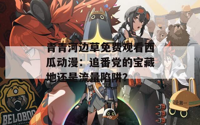 青青河邊草免費觀看西瓜動漫：追番黨的寶藏地還是流量陷阱？