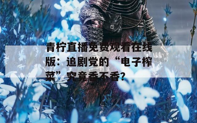 青檸直播免費觀看在線版：追劇黨的“電子榨菜”究竟香不香？